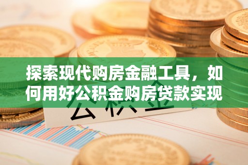 仙游探索现代购房金融工具，如何用好公积金购房贷款实现置业梦想