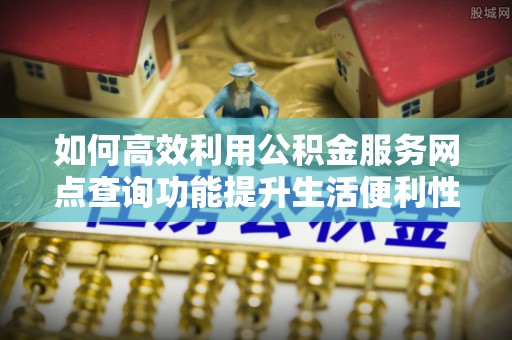 仙游如何高效利用公积金服务网点查询功能提升生活便利性