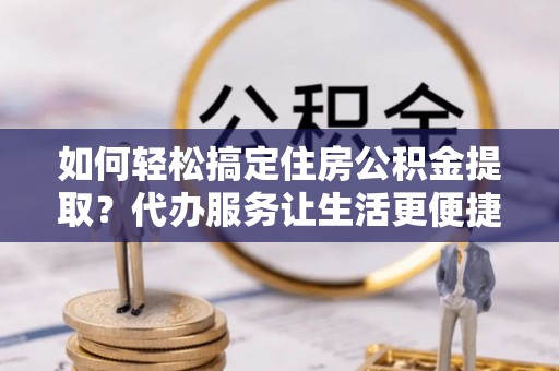 仙游如何轻松搞定住房公积金提取？代办服务让生活更便捷