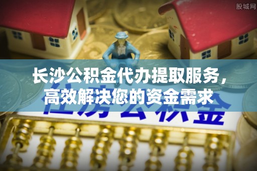仙游长沙公积金代办提取服务，高效解决您的资金需求