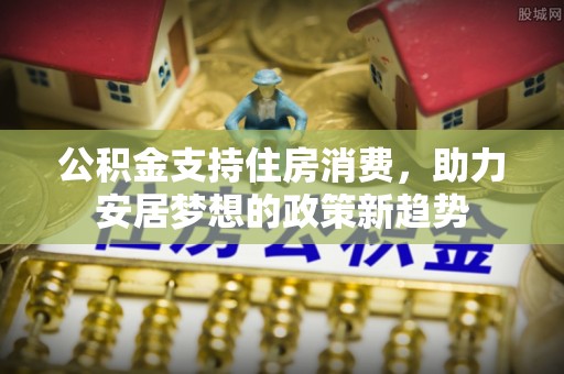仙游公积金支持住房消费，助力安居梦想的政策新趋势