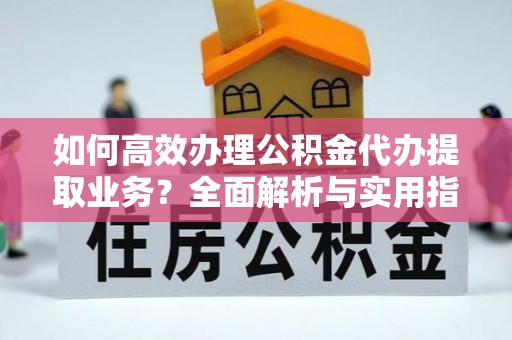 仙游如何高效办理公积金代办提取业务？全面解析与实用指南