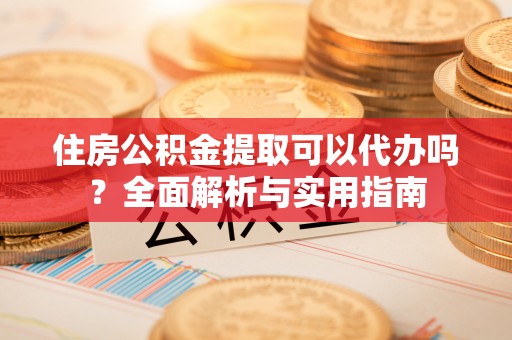仙游住房公积金提取可以代办吗？全面解析与实用指南