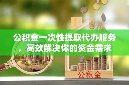 仙游公积金一次性提取代办服务，高效解决你的资金需求