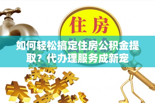 仙游如何轻松搞定住房公积金提取？代办理服务成新宠