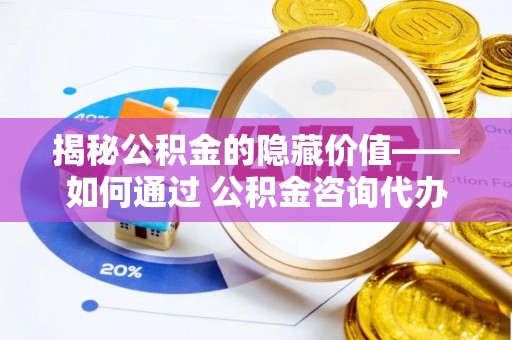仙游揭秘公积金的隐藏价值——如何通过 公积金咨询代办提取 优化财富管理