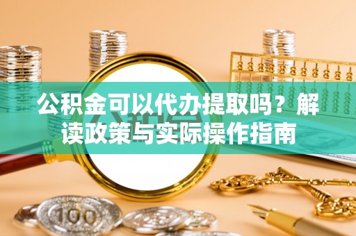 仙游公积金可以代办提取吗？解读政策与实际操作指南
