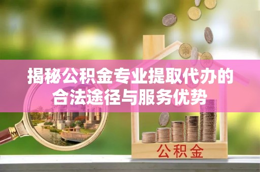 仙游揭秘公积金专业提取代办的合法途径与服务优势