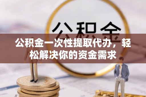 仙游公积金一次性提取代办，轻松解决你的资金需求