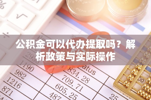 仙游公积金可以代办提取吗？解析政策与实际操作