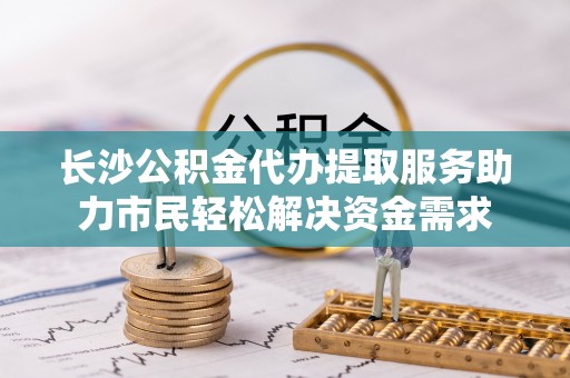仙游长沙公积金代办提取服务助力市民轻松解决资金需求
