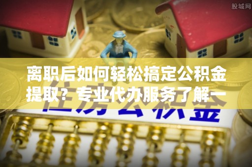 仙游离职后如何轻松搞定公积金提取？专业代办服务了解一下