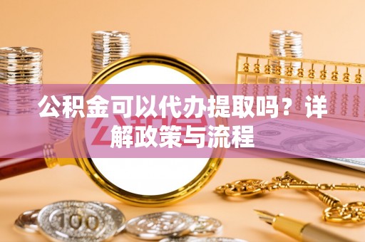 仙游公积金可以代办提取吗？详解政策与流程