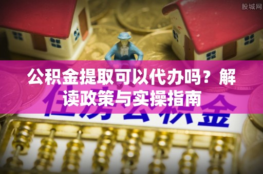 仙游公积金提取可以代办吗？解读政策与实操指南