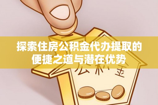 仙游探索住房公积金代办提取的便捷之道与潜在优势