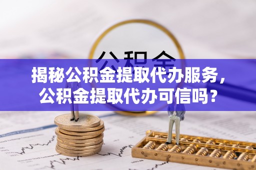 仙游揭秘公积金提取代办服务，公积金提取代办可信吗？