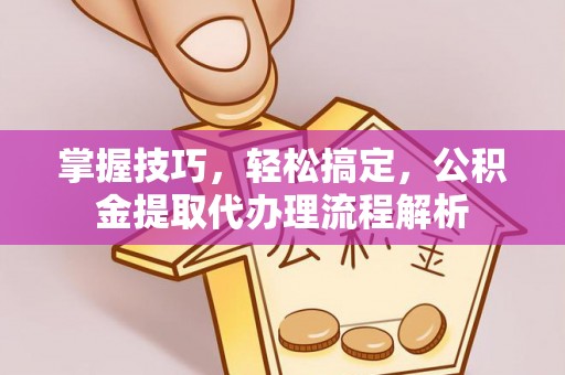 仙游掌握技巧，轻松搞定，公积金提取代办理流程解析