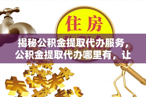 仙游揭秘公积金提取代办服务，公积金提取代办哪里有，让你省时省心的解决方案