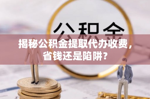 仙游揭秘公积金提取代办收费，省钱还是陷阱？