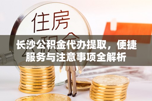 仙游长沙公积金代办提取，便捷服务与注意事项全解析