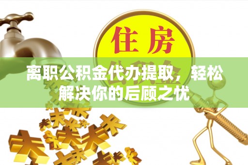 仙游离职公积金代办提取，轻松解决你的后顾之忧