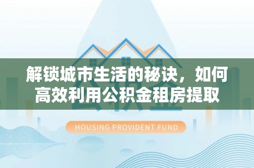 仙游解锁城市生活的秘诀，如何高效利用公积金租房提取