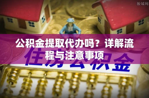 仙游公积金提取代办吗？详解流程与注意事项