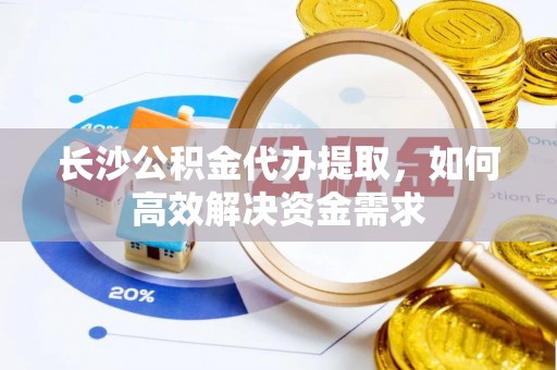 仙游长沙公积金代办提取，如何高效解决资金需求
