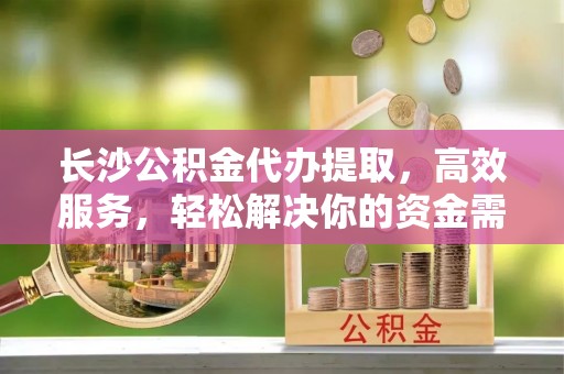 仙游长沙公积金代办提取，高效服务，轻松解决你的资金需求