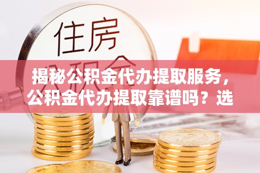 仙游揭秘公积金代办提取服务，公积金代办提取靠谱吗？选择前你需要知道这些！