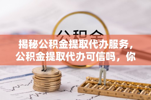 仙游揭秘公积金提取代办服务，公积金提取代办可信吗，你需要知道的真相