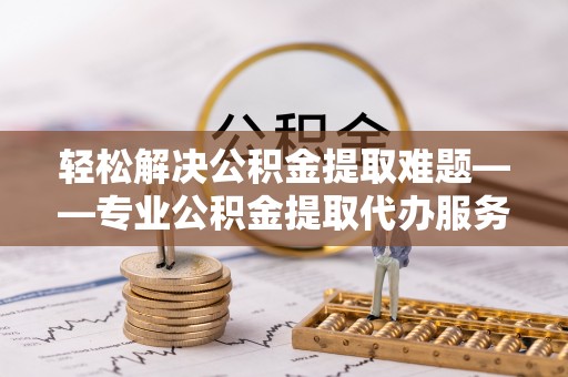 仙游轻松解决公积金提取难题——专业公积金提取代办服务详解