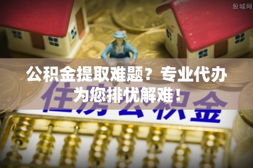 仙游公积金提取难题？专业代办为您排忧解难！