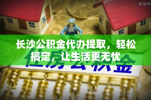 仙游长沙公积金代办提取，轻松搞定，让生活更无忧