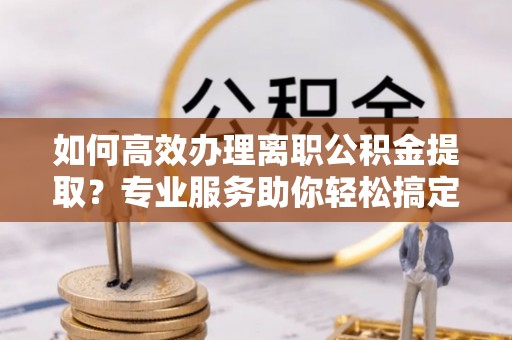 仙游如何高效办理离职公积金提取？专业服务助你轻松搞定