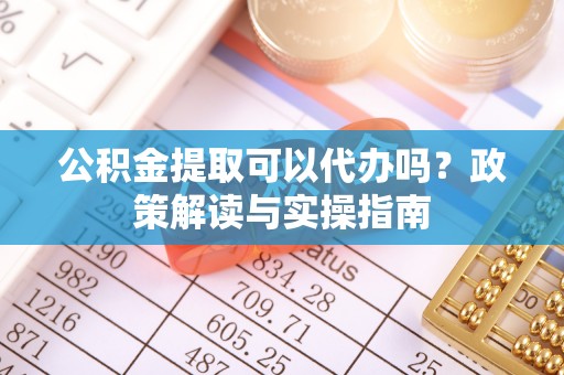 仙游公积金提取可以代办吗？政策解读与实操指南