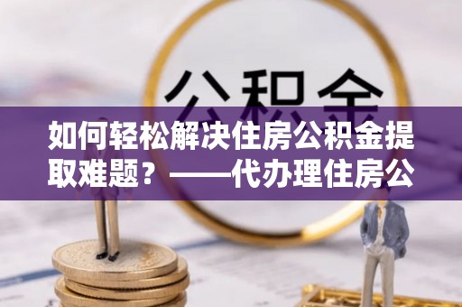 仙游如何轻松解决住房公积金提取难题？——代办理住房公积金提取服务解析