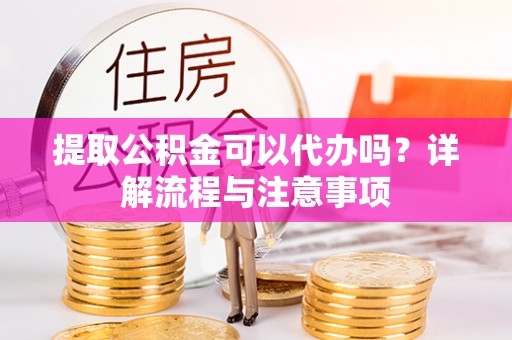 仙游提取公积金可以代办吗？详解流程与注意事项