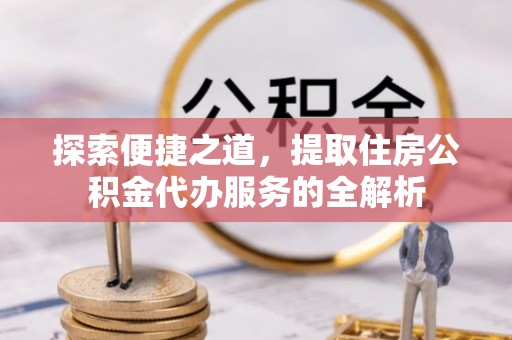 仙游探索便捷之道，提取住房公积金代办服务的全解析