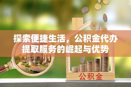 仙游探索便捷生活，公积金代办提取服务的崛起与优势