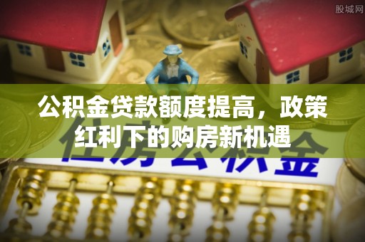 仙游公积金贷款额度提高，政策红利下的购房新机遇
