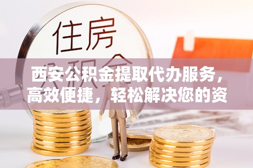 仙游西安公积金提取代办服务，高效便捷，轻松解决您的资金需求