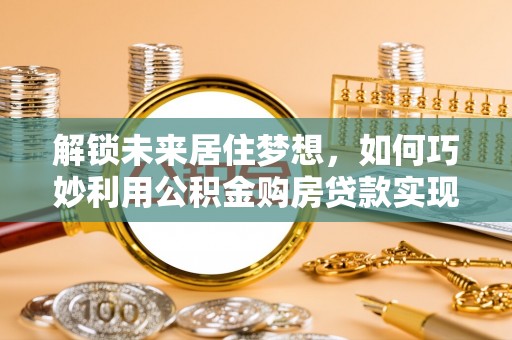 仙游解锁未来居住梦想，如何巧妙利用公积金购房贷款实现房产投资