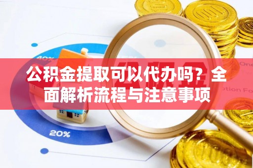 仙游公积金提取可以代办吗？全面解析流程与注意事项