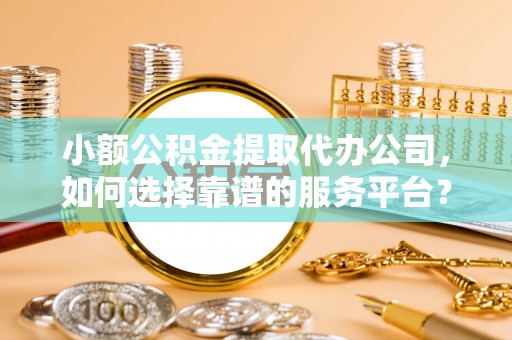 仙游小额公积金提取代办公司，如何选择靠谱的服务平台？