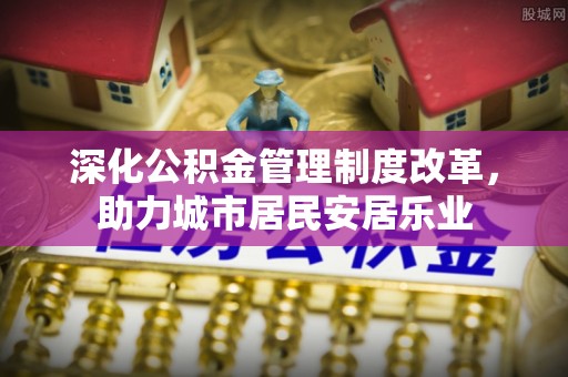 仙游深化公积金管理制度改革，助力城市居民安居乐业