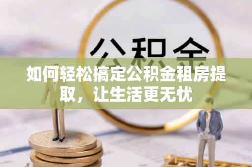仙游如何轻松搞定公积金租房提取，让生活更无忧