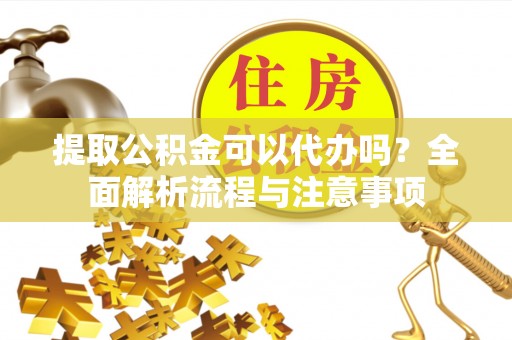 仙游提取公积金可以代办吗？全面解析流程与注意事项