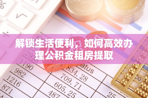 仙游解锁生活便利，如何高效办理公积金租房提取