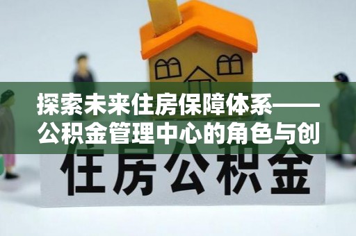仙游探索未来住房保障体系——公积金管理中心的角色与创新